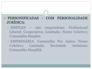  PERSONIFICADAS - COM PERSONALIDADE
JURÍDICA:
 SIMPLES – não empresárias: Profissional
Liberal; Cooperativa; Limitada; Nome Coletivo;
Comandita Simples.
 EMPRESÁRIA: Comandita Por Ações; Nome
Coletivo; Limitada; Sociedade Anônima;
Comandita SimplES.
 