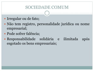 SOCIEDADE COMUM
 Irregular ou de fato;
 Não tem registro, personalidade jurídica ou nome
empresarial;
 Pode sofrer falência;
 Responsabilidade solidária e ilimitada após
esgotado os bens empresariais;
 