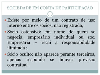 SOCIEDADE EM CONTA DE PARTICIPAÇÃO
 Existe por meio de um contrato de uso
interno entre os sócios, não registrada;
 Sócio ostensivo: em nome de quem se
negocia, empresário individual ou soc.
Empresária – recai a responsabilidade
ilimitada ;
 Sócio oculto: não aparece perante terceiros,
apenas responde se houver previsão
contratual.
 