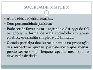 SOCIEDADE SIMPLES:
 Atividades não empresariais;
 Com personalidade jurídica;
 Pode ser de forma pura – segundo o Art. 997 do CC
ou adotar a forma de uma sociedade em nome
coletivo, comandita simples e até limitada;
 O sócio participa dos lucros e perdas na proporção
das respectivas quotas, permite sócio que apenas
preste serviço – participará apenas nos lucros e
deve exclusividade.
 