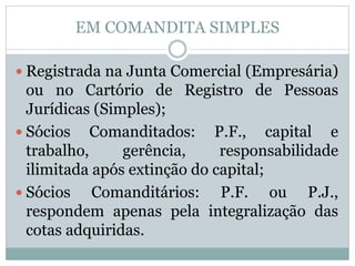 EM COMANDITA SIMPLES
 Registrada na Junta Comercial (Empresária)
ou no Cartório de Registro de Pessoas
Jurídicas (Simples);
 Sócios Comanditados: P.F., capital e
trabalho, gerência, responsabilidade
ilimitada após extinção do capital;
 Sócios Comanditários: P.F. ou P.J.,
respondem apenas pela integralização das
cotas adquiridas.
 