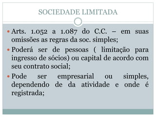 SOCIEDADE LIMITADA
 Arts. 1.052 a 1.087 do C.C. – em suas
omissões as regras da soc. simples;
 Poderá ser de pessoas ( limitação para
ingresso de sócios) ou capital de acordo com
seu contrato social;
 Pode ser empresarial ou simples,
dependendo de da atividade e onde é
registrada;
 