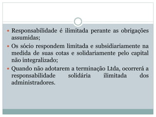  Responsabilidade é ilimitada perante as obrigações
assumidas;
 Os sócio respondem limitada e subsidiariamente na
medida de suas cotas e solidariamente pelo capital
não integralizado;
 Quando não adotarem a terminação Ltda, ocorrerá a
responsabilidade solidária ilimitada dos
administradores.
 