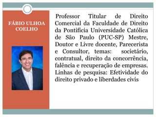 FÁBIO ULHOA
COELHO
Professor Titular de Direito
Comercial da Faculdade de Direito
da Pontifícia Universidade Católica
de São Paulo (PUC-SP) Mestre,
Doutor e Livre docente, Parecerista
e Consultor, temas: societário,
contratual, direito da concorrência,
falência e recuperação de empresas.
Linhas de pesquisa: Efetividade do
direito privado e liberdades civis
 