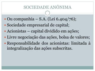 SOCIEDADE ANÔNIMA
 Ou companhia – S.A. (Lei 6.404/76);
 Sociedade empresarial de capital;
 Acionistas – capital dividido em ações;
 Livre negociação das ações, bolsa de valores;
 Responsabilidade dos acionistas: limitada à
integralização das ações subscritas.
 