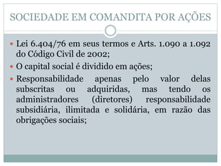 SOCIEDADE EM COMANDITA POR AÇÕES
 Lei 6.404/76 em seus termos e Arts. 1.090 a 1.092
do Código Civil de 2002;
 O capital social é dividido em ações;
 Responsabilidade apenas pelo valor delas
subscritas ou adquiridas, mas tendo os
administradores (diretores) responsabilidade
subsidiária, ilimitada e solidária, em razão das
obrigações sociais;
 