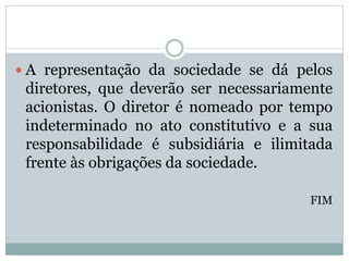  A representação da sociedade se dá pelos
diretores, que deverão ser necessariamente
acionistas. O diretor é nomeado por tempo
indeterminado no ato constitutivo e a sua
responsabilidade é subsidiária e ilimitada
frente às obrigações da sociedade.
FIM
 