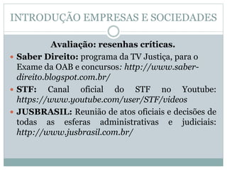 INTRODUÇÃO EMPRESAS E SOCIEDADES
Avaliação: resenhas críticas.
 Saber Direito: programa da TV Justiça, para o
Exame da OAB e concursos: http://www.saber-
direito.blogspot.com.br/
 STF: Canal oficial do STF no Youtube:
https://www.youtube.com/user/STF/videos
 JUSBRASIL: Reunião de atos oficiais e decisões de
todas as esferas administrativas e judiciais:
http://www.jusbrasil.com.br/
 