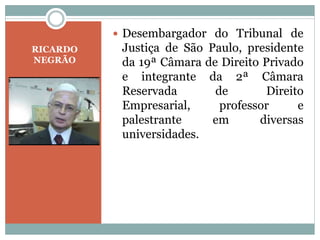 RICARDO
NEGRÃO
 Desembargador do Tribunal de
Justiça de São Paulo, presidente
da 19ª Câmara de Direito Privado
e integrante da 2ª Câmara
Reservada de Direito
Empresarial, professor e
palestrante em diversas
universidades.
 