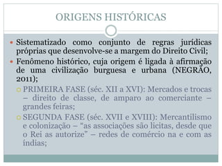 ORIGENS HISTÓRICAS
 Sistematizado como conjunto de regras jurídicas
próprias que desenvolve-se a margem do Direito Civil;
 Fenômeno histórico, cuja origem é ligada à afirmação
de uma civilização burguesa e urbana (NEGRÃO,
2011);
 PRIMEIRA FASE (séc. XII a XVI): Mercados e trocas
– direito de classe, de amparo ao comerciante –
grandes feiras;
 SEGUNDA FASE (séc. XVII e XVIII): Mercantilismo
e colonização – “as associações são licitas, desde que
o Rei as autorize” – redes de comércio na e com as
índias;
 