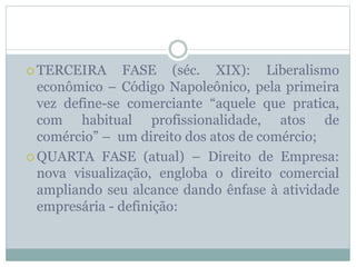  TERCEIRA FASE (séc. XIX): Liberalismo
econômico – Código Napoleônico, pela primeira
vez define-se comerciante “aquele que pratica,
com habitual profissionalidade, atos de
comércio” – um direito dos atos de comércio;
 QUARTA FASE (atual) – Direito de Empresa:
nova visualização, engloba o direito comercial
ampliando seu alcance dando ênfase à atividade
empresária - definição:
 