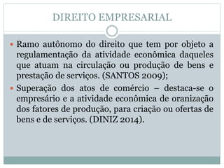 DIREITO EMPRESARIAL
 Ramo autônomo do direito que tem por objeto a
regulamentação da atividade econômica daqueles
que atuam na circulação ou produção de bens e
prestação de serviços. (SANTOS 2009);
 Superação dos atos de comércio – destaca-se o
empresário e a atividade econômica de oranização
dos fatores de produção, para criação ou ofertas de
bens e de serviços. (DINIZ 2014).
 