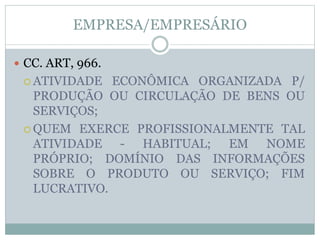 EMPRESA/EMPRESÁRIO
 CC. ART, 966.
 ATIVIDADE ECONÔMICA ORGANIZADA P/
PRODUÇÃO OU CIRCULAÇÃO DE BENS OU
SERVIÇOS;
 QUEM EXERCE PROFISSIONALMENTE TAL
ATIVIDADE - HABITUAL; EM NOME
PRÓPRIO; DOMÍNIO DAS INFORMAÇÕES
SOBRE O PRODUTO OU SERVIÇO; FIM
LUCRATIVO.
 