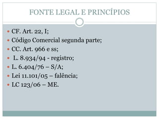 FONTE LEGAL E PRINCÍPIOS
 CF. Art. 22, I;
 Código Comercial segunda parte;
 CC. Art. 966 e ss;
 L. 8.934/94 - registro;
 L. 6.404/76 – S/A;
 Lei 11.101/05 – falência;
 LC 123/06 – ME.
 