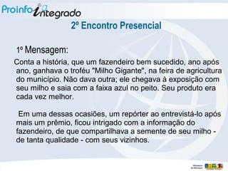 2º Encontro Presencial
1º Mensagem:
Conta a história, que um fazendeiro bem sucedido, ano após
ano, ganhava o troféu "Milho Gigante", na feira de agricultura
do município. Não dava outra; ele chegava à exposição com
seu milho e saia com a faixa azul no peito. Seu produto era
cada vez melhor.
Em uma dessas ocasiões, um repórter ao entrevistá-lo após
mais um prêmio, ficou intrigado com a informação do
fazendeiro, de que compartilhava a semente de seu milho -
de tanta qualidade - com seus vizinhos.
 