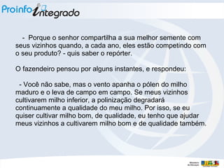 - Porque o senhor compartilha a sua melhor semente com
seus vizinhos quando, a cada ano, eles estão competindo com
o seu produto? - quis saber o repórter.
O fazendeiro pensou por alguns instantes, e respondeu:
- Você não sabe, mas o vento apanha o pólen do milho
maduro e o leva de campo em campo. Se meus vizinhos
cultivarem milho inferior, a polinização degradará
continuamente a qualidade do meu milho. Por isso, se eu
quiser cultivar milho bom, de qualidade, eu tenho que ajudar
meus vizinhos a cultivarem milho bom e de qualidade também.
 