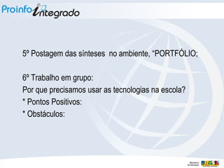 5º Postagem das sínteses no ambiente, “PORTFÓLIO;
6º Trabalho em grupo:
Por que precisamos usar as tecnologias na escola?
* Pontos Positivos:
* Obstáculos:
 