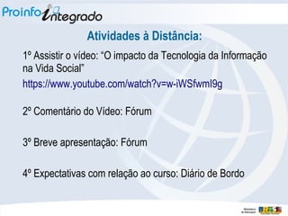 Atividades à Distância:
1º Assistir o vídeo: “O impacto da Tecnologia da Informação
na Vida Social”
https://www.youtube.com/watch?v=w-iWSfwmI9g
2º Comentário do Vídeo: Fórum
3º Breve apresentação: Fórum
4º Expectativas com relação ao curso: Diário de Bordo
 