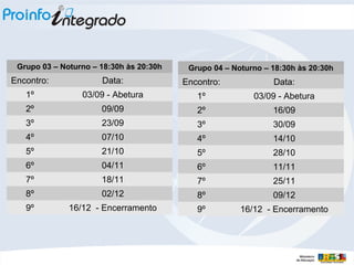 Grupo 03 – Noturno – 18:30h às 20:30h
Encontro: Data:
1º 03/09 - Abetura
2º 09/09
3º 23/09
4º 07/10
5º 21/10
6º 04/11
7º 18/11
8º 02/12
9º 16/12 - Encerramento
Grupo 04 – Noturno – 18:30h às 20:30h
Encontro: Data:
1º 03/09 - Abetura
2º 16/09
3º 30/09
4º 14/10
5º 28/10
6º 11/11
7º 25/11
8º 09/12
9º 16/12 - Encerramento
 