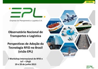 Observatório Nacional de 
Transportes e Logística
Perspectivas de Adoção da 
Tecnologia RFID no Brasil
(visão EPL)
I Workshop Internacional de RFID e 
IoT – CPqD
19 e 20 de junho 2013
 