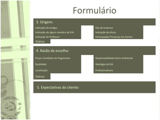 Formulário
3. Origem:
Indicação de amigos Site da empresa
Indicação de algum membro da EJA Indicação de Aluno
Indicação de Professor Participação/ Presença em Evento
Outros:
4. Razão da escolha:
Preço; Condições de Pagamento Responsabilidade Sócio-Ambiental
Qualidade Ideologia da EJA
Localização Profissionalismo
Outros:
5. Expectativas do cliente:
 