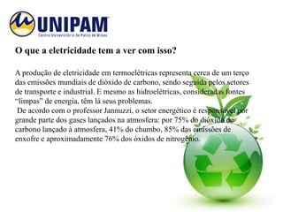 O que a eletricidade tem a ver com isso?

A produção de eletricidade em termoelétricas representa cerca de um terço
das emissões mundiais de dióxido de carbono, sendo seguida pelos setores
de transporte e industrial. E mesmo as hidroelétricas, consideradas fontes
“limpas” de energia, têm lá seus problemas.
 De acordo com o professor Jannuzzi, o setor energético é responsável por
grande parte dos gases lançados na atmosfera: por 75% do dióxido de
carbono lançado à atmosfera, 41% do chumbo, 85% das emissões de
enxofre e aproximadamente 76% dos óxidos de nitrogênio.
 