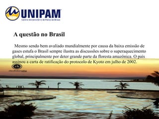 A questão no Brasil
 Mesmo sendo bem avaliado mundialmente por causa da baixa emissão de
gases estufa o Brasil sempre ilustra as discussões sobre o superaquecimento
global, principalmente por deter grande parte da floresta amazônica. O país
assinou a carta de ratificação do protocolo de Kyoto em julho de 2002.
 