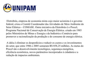 Eletrobrás, empresa de economia mista cujo maior acionista é o governo
federal, criou o Comitê Coordenador das Atividades de Meio Ambiente do
Setor Elétrico – COMASE. Outra iniciativa da Eletrobrás é o Procel,
Programa Nacional de Conservação de Energia Elétrica. criado em 1985
pelos Ministérios de Minas e Energia e da Indústria e Comércio para
promover a racionalização da produção e do consumo de energia elétrica.

 A idéia é eliminar os desperdícios e reduzir os custos e os investimentos
do setor, que entre 1986 e 2005 somaram R$ 858,25 milhões. As metas do
Procel são o desenvolvimento tecnológico, segurança energética,
eficiência econômica, novos parâmetros incorporados à cidadania e a
redução de impactos ambientais.
 