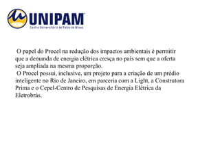 O papel do Procel na redução dos impactos ambientais é permitir
que a demanda de energia elétrica cresça no país sem que a oferta
seja ampliada na mesma proporção.
 O Procel possui, inclusive, um projeto para a criação de um prédio
inteligente no Rio de Janeiro, em parceria com a Light, a Construtora
Prima e o Cepel-Centro de Pesquisas de Energia Elétrica da
Eletrobrás.
 