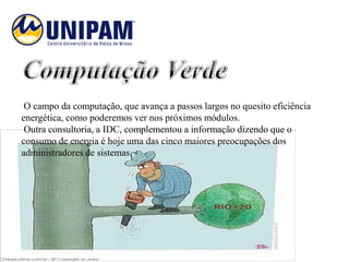 O campo da computação, que avança a passos largos no quesito eficiência
energética, como poderemos ver nos próximos módulos.
 Outra consultoria, a IDC, complementou a informação dizendo que o
consumo de energia é hoje uma das cinco maiores preocupações dos
administradores de sistemas.
 