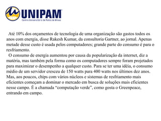 Até 10% dos orçamentos de tecnologia de uma organização são gastos todos os
anos com energia, disse Rakesh Kumar, da consultoria Gartner, ao jornal. Apenas
metade desse custo é usada pelos computadores; grande parte do consumo é para o
resfriamento.
 O consumo de energia aumentou por causa da popularização da internet, diz a
matéria, mas também pela forma como os computadores sempre foram projetados
para maximizar o desempenho a qualquer custo. Para se ter uma idéia, o consumo
médio de um servidor cresceu de 150 watts para 400 watts nos últimos dez anos.
Mas, aos poucos, chips com vários núcleos e sistemas de resfriamento mais
eficientes começam a dominar o mercado em busca de soluções mais eficientes
nesse campo. É a chamada “computação verde”, como gosta o Greenpeace,
entrando em campo.
 