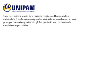 Uma das maiores se não for a maior invenções da Humanidade, a
eletricidade é também um dos grandes vilões do meio ambiente, sendo a
principal causa do aquecimento global que tanto vem preocupando
cientistas e especialistas.
 
