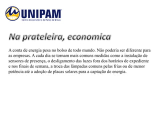 A conta de energia pesa no bolso de todo mundo. Não poderia ser diferente para
as empresas. A cada dia se tornam mais comuns medidas como a instalação de
sensores de presença, o desligamento das luzes fora dos horários de expediente
e nos finais de semana, a troca das lâmpadas comuns pelas frias ou de menor
potência até a adoção de placas solares para a captação de energia.
 