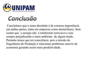 Concluímos que o tema abordado é de extrema importância
em ambas partes, tanto em empresas como domiciliares. Sem
contar que a energia não é totalmente renovável e esta
sempre prejudicando o meio ambiente de algum modo.
Portanto temos que ter consciência pois a missão do
Engenheiro de Produção é relacionar problemas através de
economia gerando assim mais produtividade.
 