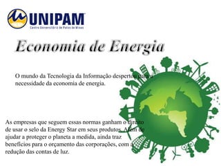 O mundo da Tecnologia da Informação despertou para a
   necessidade da economia de energia.




As empresas que seguem essas normas ganham o direito
de usar o selo da Energy Star em seus produtos. Além de
ajudar a proteger o planeta a medida, ainda traz
benefícios para o orçamento das corporações, com a
redução das contas de luz.
 