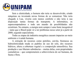 Sem a eletricidade, o homem não teria se desenvolvido, criado
máquinas ou inventado novas formas de se comunicar. Não teria
chegado à Lua, viveria com menos conforto e não teria à sua
disposição tantas formas de transporte. A informática, os
supercomputadores e todo um mundo de possibilidades não
existiriam. No entanto, a energia nem sempre é uma fonte inesgotável
– tanto que o Brasil pode vir a ter problemas nesse setor já a partir de
2008, segundo especialistas.
     Todas as etapas da indústria energética causam impactos ao meio
ambiente e à saúde humana.
     A extração de recursos como petróleo, carvão, biomassa ou
hidroeletricidade muda os padrões de uso do solo, dos recursos
hídricos, altera a cobertura vegetal e a composição atmosférica. Sua
produção e uso liberam substâncias – muitas delas, com propriedades
cumulativas – que comprometem a sobrevivência do ser humano, da
fauna e flora.
 