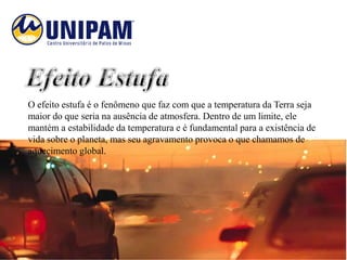 O efeito estufa é o fenômeno que faz com que a temperatura da Terra seja
maior do que seria na ausência de atmosfera. Dentro de um limite, ele
mantém a estabilidade da temperatura e é fundamental para a existência de
vida sobre o planeta, mas seu agravamento provoca o que chamamos de
aquecimento global.
 