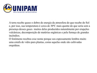 A terra recebe quase o dobro de energia da atmosfera do que recebe do Sol
e, por isso, sua temperatura é cerca de 30ºC mais quente do que seria sem a
presença desses gases muitos deles produzidos naturalmente por erupções
vulcânicas, decomposição de matérias orgânicas e pela fumaça de grandes
incêndios.
O fenômeno recebeu esse nome porque seu espessamento lembra muito
uma estufa de vidro para plantas, como aquelas onde são cultivadas
orquídeas.
 