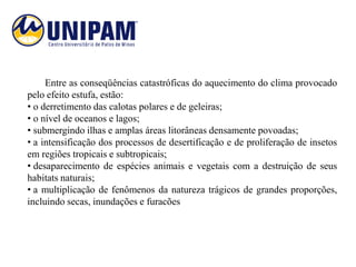 Entre as conseqüências catastróficas do aquecimento do clima provocado
pelo efeito estufa, estão:
• o derretimento das calotas polares e de geleiras;
• o nível de oceanos e lagos;
• submergindo ilhas e amplas áreas litorâneas densamente povoadas;
• a intensificação dos processos de desertificação e de proliferação de insetos
em regiões tropicais e subtropicais;
• desaparecimento de espécies animais e vegetais com a destruição de seus
habitats naturais;
• a multiplicação de fenômenos da natureza trágicos de grandes proporções,
incluindo secas, inundações e furacões
 