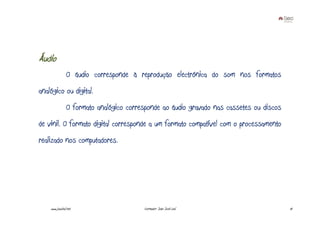 Áudio
                O áudio corresponde à reprodução electrónica do som nos formatos
analógico ou digital.
                O formato analógico corresponde ao áudio gravado nas cassetes ou discos
de vinil. O formato digital corresponde a um formato compatível com o processamento
realizado nos computadores.




    www.joaoleal.net                     Formador: João José Leal                         10
 