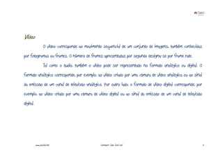 Vídeo
                    O vídeo corresponde ao movimento sequencial de um conjunto de imagens, também conhecidas
por fotogramas ou frames. O número de frames apresentadas por segundo designa-se por frame rate.
                    Tal como o áudio, também o vídeo pode ser representado no formato analógico ou digital. O
formato analógico corresponde, por exemplo, ao vídeo criado por uma câmara de vídeo analógica ou ao sinal
da emissão de um canal de televisão analógico. Por outro lado, o formato de vídeo digital corresponde, por
exemplo, ao vídeo criado por uma câmara de vídeo digital ou ao sinal da emissão de um canal de televisão
digital.




           www.joaoleal.net                         Formador: João José Leal                                    11
 
