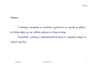Animação


              A animação corresponde ao movimento sequencial de um conjunto de gráficos,
no formato digital, que vão sofrendo alterações ao longo do tempo.
              Actualmente, a animação é maioritariamente produzida no computador, através de
software específico.




     www.joaoleal.net                     Formador: João José Leal                         12
 