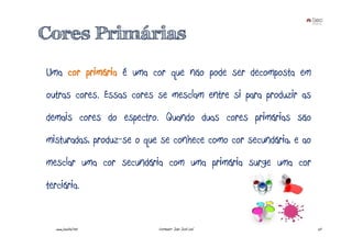 Cores Primárias
Uma cor primária é uma cor que não pode ser decomposta em
outras cores. Essas cores se mesclam entre si para produzir as
demais cores do espectro. Quando duas cores primárias são
misturadas, produz-se o que se conhece como cor secundária, e ao
mesclar uma cor secundária com uma primária surge uma cor
terciária.


  www.joaoleal.net         Formador: João José Leal                20
 