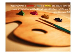 Tradicionalmente, o Vermelho, o Azul e o Amarelo são tratadas como as
   cores primárias nas artes plásticas. Esse sistema de classificação é
                                                  conhecido como RYB.




  www.joaoleal.net          Formador: João José Leal                 21
 