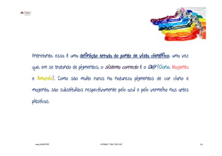 Entretanto, essa é uma definição errada do ponto de vista científico, uma vez
que, em se tratando de pigmentos, o sistema correcto é o CMY (Ciano, Magenta
e Amarelo). Como são muito raros na natureza pigmentos de cor ciano e
magenta, são substituídos respectivamente pelo azul e pelo vermelho nas artes
plásticas.




 www.joaoleal.net                Formador: João José Leal                       22
 