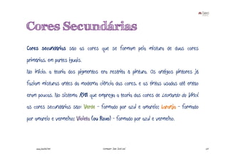 Cores Secundárias
Cores secundárias são as cores que se formam pela mistura de duas cores
primárias, em partes iguais.
No início, a teoria dos pigmentos era restrita à pintura. Os antigos pintores já
faziam misturas antes da moderna ciência das cores, e as tintas usadas até então
eram poucas. No sistema RYB, que emprega a teoria das cores de Leonardo da Vinci,
as cores secundárias são: Verde - formado por azul e amarelo; Laranja - formado
por amarelo e vermelho; Violeta (ou Roxo) - formado por azul e vermelho.



    www.joaoleal.net                 Formador: João José Leal                       23
 