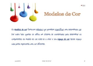Modelos de Cor

Os modelos de cor fornecem métodos que permitem especificar uma determinada cor.
Por outro lado, quando se utiliza um sistema de coordenadas para determinar os
componentes do modelo de cor, está-se a criar o seu espaço de cor. Neste espaço
cada ponto representa uma cor diferente.




   www.joaoleal.net                 Formador: João José Leal                       24
 