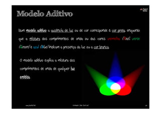 Modelo Aditivo

Num modelo aditivo a ausência de luz ou de cor corresponde à cor preta, enquanto
que a mistura dos comprimentos de onda ou das cores vermelha (Red), verde
(Green) e azul (Blue) indicam a presença da luz ou a cor branca.

O modelo aditivo explica a mistura dos
comprimentos de onda de qualquer luz
emitida.




    www.joaoleal.net                  Formador: João José Leal                     25
 