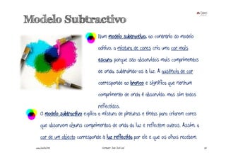 Modelo Subtractivo
                                   Num modelo subtractivo, ao contrário do modelo
                                   aditivo, a mistura de cores cria uma cor mais
                                   escura, porque são absorvidos mais comprimentos
                                   de onda, subtraindo-os à luz. A ausência de cor
                                   corresponde ao branco e significa que nenhum
                                   comprimento de onda é absorvido, mas sim todos
                                    reflectidos.
       O modelo subtractivo explica a mistura de pinturas e tintas para criarem cores
       que absorvem alguns comprimentos de onda da luz e reflectem outros. Assim, a
       cor de um objecto corresponde à luz reflectida por ele e que os olhos recebem.
  www.joaoleal.net                   Formador: João José Leal                           26
 