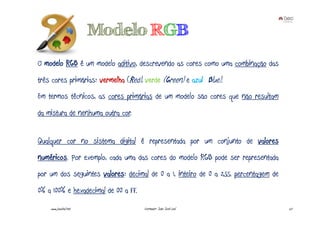 Modelo RGB
O modelo RGB é um modelo aditivo, descrevendo as cores como uma combinação das
três cores primárias: vermelha (Red), verde (Green) e azul (Blue).
Em termos técnicos, as cores primárias de um modelo são cores que não resultam
da mistura de nenhuma outra cor.


Qualquer cor no sistema digital é representada por um conjunto de valores
numéricos. Por exemplo, cada uma das cores do modelo RGB pode ser representada
por um dos seguintes valores: decimal de 0 a 1, inteiro de 0 a 255, percentagem de
0% a 100% e hexadecimal de 00 a FF.
    www.joaoleal.net                  Formador: João José Leal                       27
 